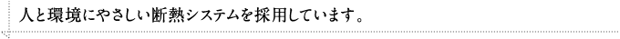 人と環境にやさしい断熱システムを採用しています。