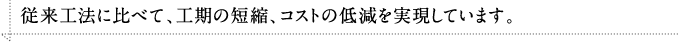 従来工法に比べて、工期の短縮、コストの低減を実現しています。